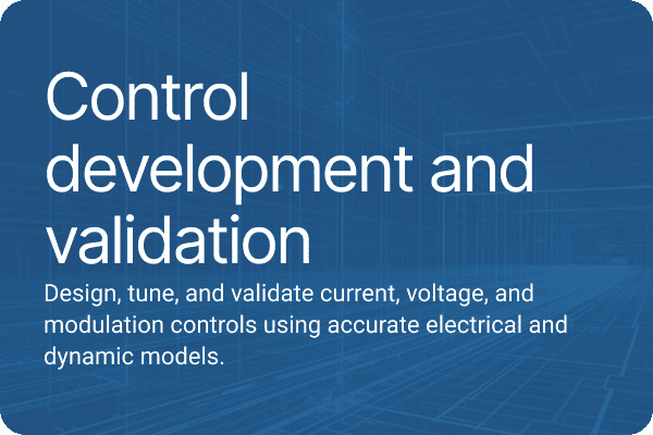 Control development and validation Design, tune, and validate current, voltage, and modulation controls using accurate electrical and dynamic models.