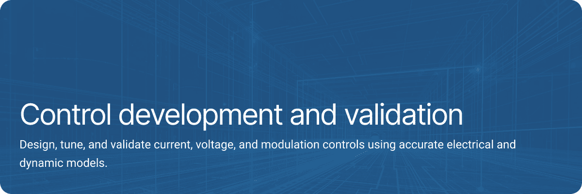 Control development and validation Design, tune, and validate current, voltage, and modulation controls using accurate electrical and dynamic models.