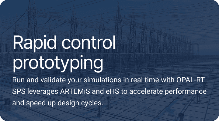 Rapid control prototyping.Run and validate your simulations in real time with OPAL-RT. SPS leverages ARTEMiS and eHS to accelerate performance and speed up design cycles.