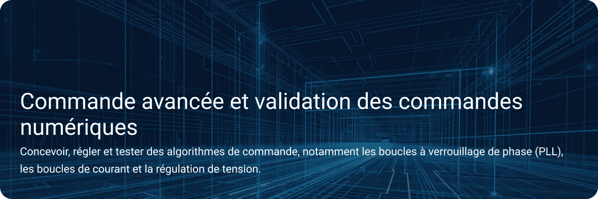 Contrôle avancé et validation des commandes numériques Concevoir, mettre au point et tester des algorithmes de contrôle, y compris des boucles à verrouillage de phase, des boucles de courant et la régulation de la tension.