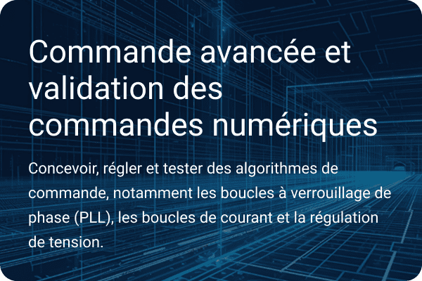 Contrôle avancé et validation des commandes numériques Concevoir, mettre au point et tester des algorithmes de contrôle, y compris des boucles à verrouillage de phase, des boucles de courant et la régulation de la tension.