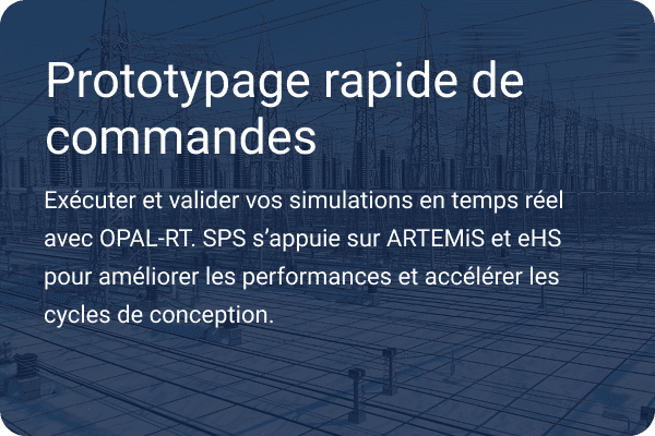 Prototypage rapide des commandes - Exécutez et validez vos simulations en temps réel avec OPAL-RT. SPS s'appuie sur ARTEMiS et eHS pour accélérer les performances et les cycles de conception.