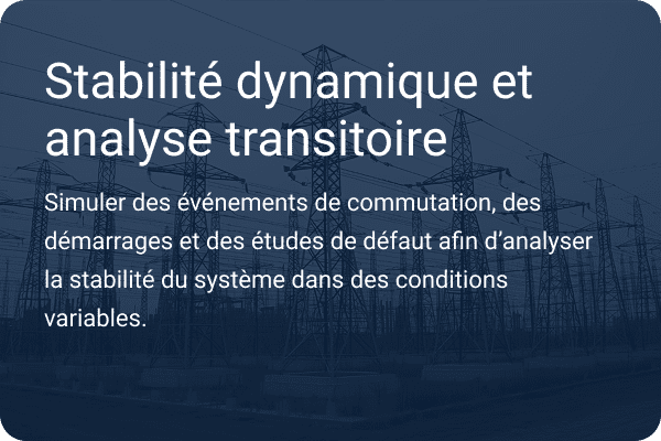 Stabilité dynamique et analyse des transitoires : exécuter des événements de commutation, des démarrages et des études de défaillance afin d'examiner la stabilité du système dans des conditions variables.